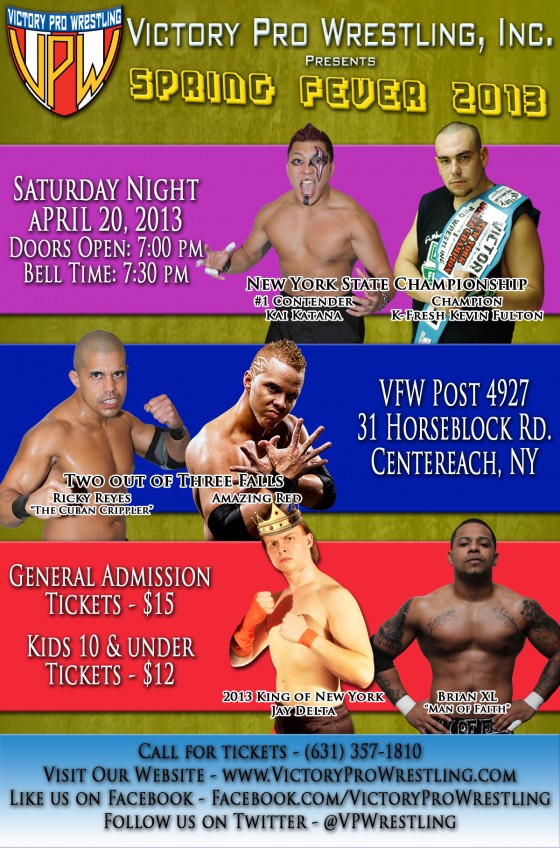 Victory Pro Wrestling Spring Fever 2013 New York State Championship K-Fresh Kevin Fulton (c) vs. Kai Katana Two out of Three Falls Match Amazing Red vs. Ricky Reyes Brian XL vs. King of New York Jay Delta ALSO SCHEDULED TO APPEAR* VPW Champion VsK, VPW Tag Team Champions Da Hou$e Party’s Cooley-K, K-MC and Da Boombox, “Second to None” Alex Anthony, Destructico, Dorian Graves, EJ Risk, Jason Static, “Firebird” Jorge Santi, Kevin “MISTER” Tibbs, Dr. Lamar Braxton Porter, Razzle Dazzle, “The Heartthrob” Romeo Roselli, Zombie, Jacob Hendrix, Mikey Old School, Jerry Fitzwater, Grop the Caveman and more!!! * subject to change Saturday April 20, 2013 VFW Post 4927 31 Horseblock Road in Centereach Doors open: 7pm – Bell time: 7:30pm Call: (631) 357-1810 Email: info@victoryprowrestling.com.thedeadend.net
